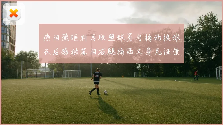 热泪盈眶利马联盟球员与梅西换球衣后感动落泪右腿梅西文身见证崇拜之情