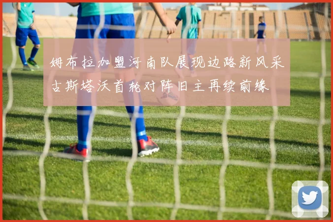 姆布拉加盟河南队展现边路新风采古斯塔沃首轮对阵旧主再续前缘