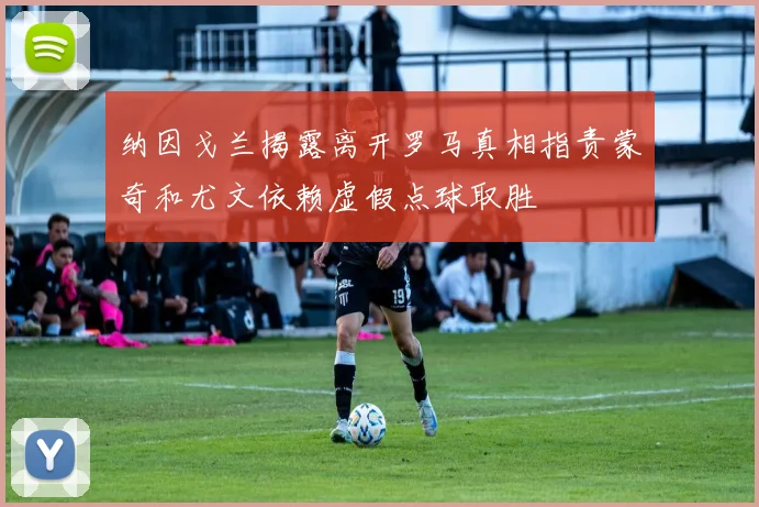 纳因戈兰揭露离开罗马真相指责蒙奇和尤文依赖虚假点球取胜