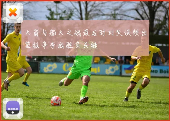 火箭与船火之战最后时刻失误频出篮板争夺成胜负关键