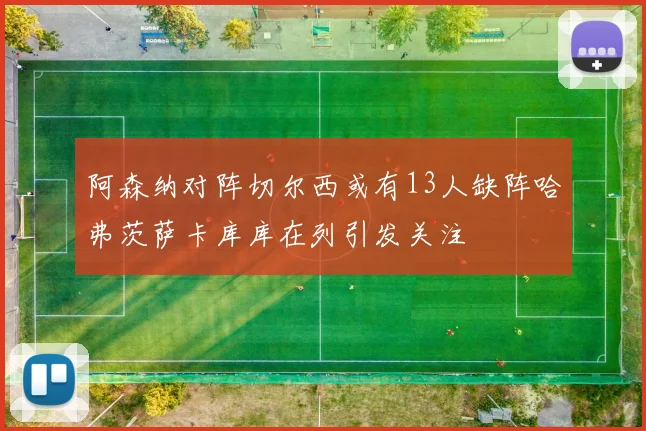 阿森纳对阵切尔西或有13人缺阵哈弗茨萨卡库库在列引发关注