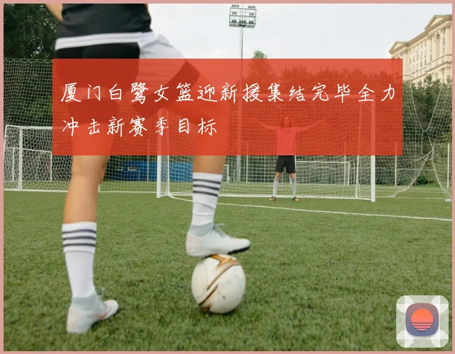 厦门白鹭女篮迎新援集结完毕全力冲击新赛季目标