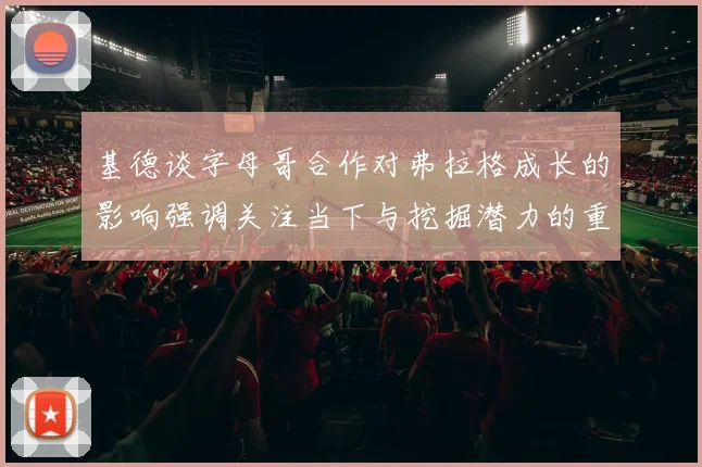 基德谈字母哥合作对弗拉格成长的影响强调关注当下与挖掘潜力的重要性