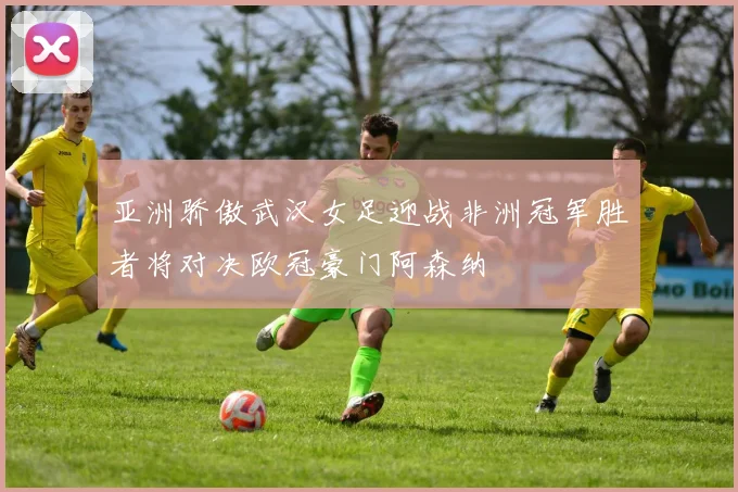亚洲骄傲武汉女足迎战非洲冠军胜者将对决欧冠豪门阿森纳