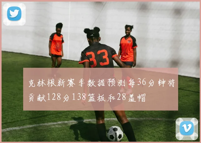 克林根新赛季数据预测每36分钟将贡献128分138篮板和28盖帽