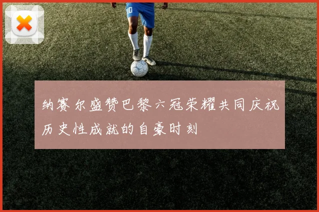 纳赛尔盛赞巴黎六冠荣耀共同庆祝历史性成就的自豪时刻