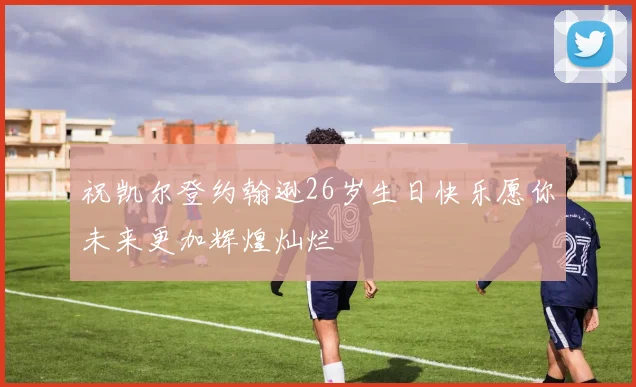 祝凯尔登约翰逊26岁生日快乐愿你未来更加辉煌灿烂