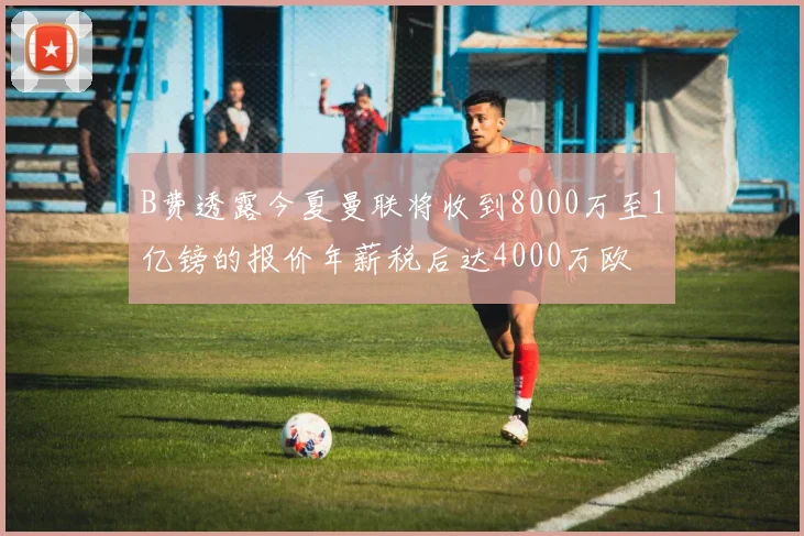 B费透露今夏曼联将收到8000万至1亿镑的报价年薪税后达4000万欧