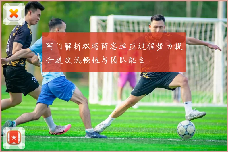 阿门解析双塔阵容适应过程努力提升进攻流畅性与团队配合