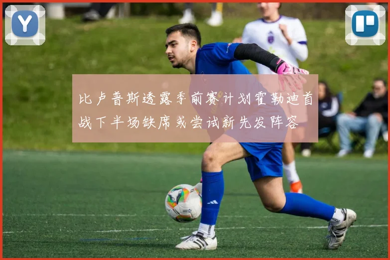 比卢普斯透露季前赛计划霍勒迪首战下半场缺席或尝试新先发阵容