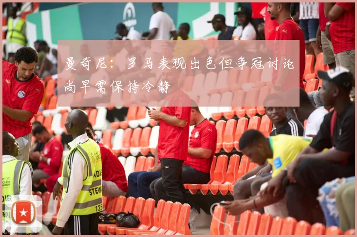 曼奇尼：罗马表现出色但争冠讨论尚早需保持冷静