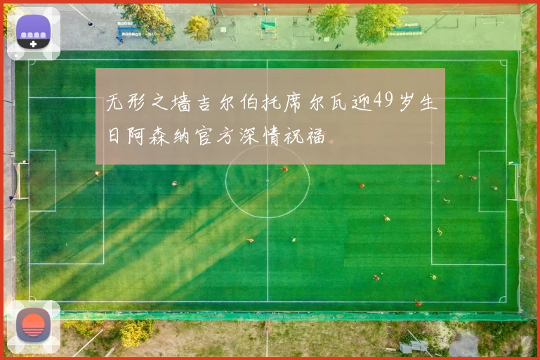 无形之墙吉尔伯托席尔瓦迎49岁生日阿森纳官方深情祝福