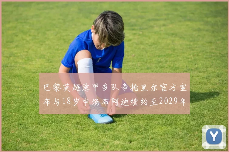 巴黎英超意甲多队争抢里尔官方宣布与18岁中场布阿迪续约至2029年