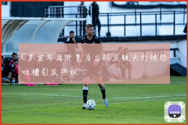 C罗宣布离开皇马后队友镜头外愤怒吐槽引发热议