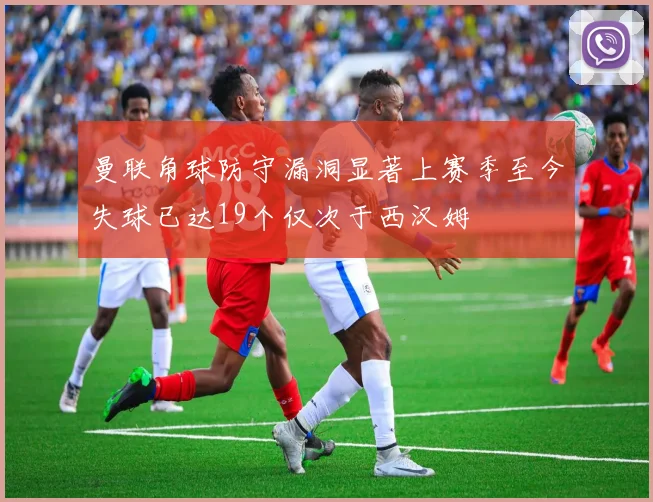 曼联角球防守漏洞显著上赛季至今失球已达19个仅次于西汉姆