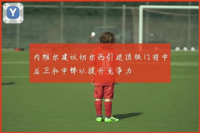 内维尔建议切尔西引进顶级门将中后卫和中锋以提升竞争力