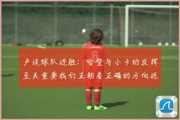卢谈球队连胜：哈登与小卡的发挥至关重要我们正朝着正确的方向迈进