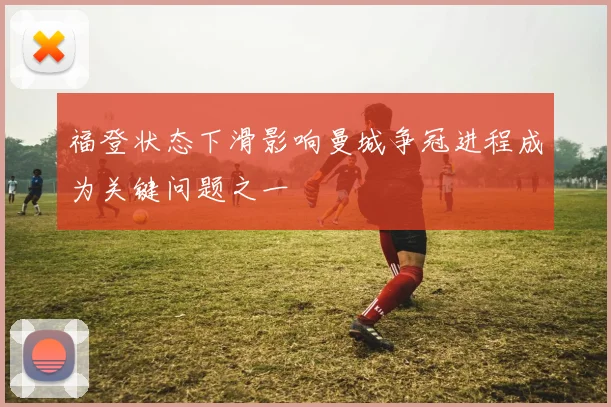 福登状态下滑影响曼城争冠进程成为关键问题之一