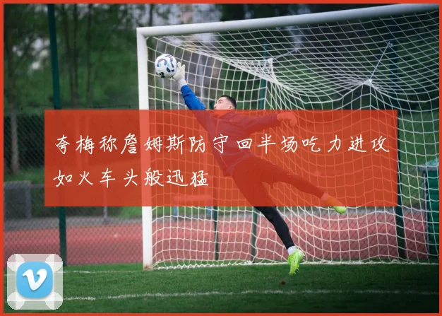 夸梅称詹姆斯防守回半场吃力进攻如火车头般迅猛