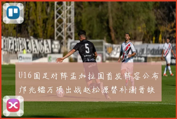 U16国足对阵孟加拉国首发阵容公布邝兆镭万项出战赵松源替补谢晋缺席