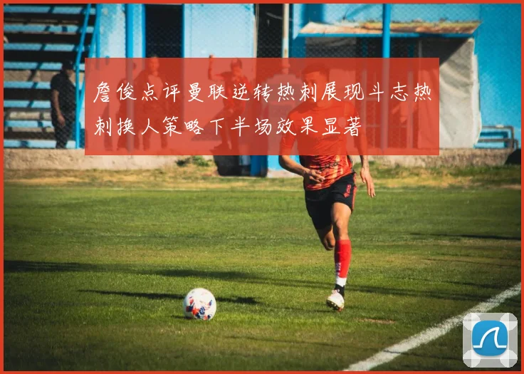 詹俊点评曼联逆转热刺展现斗志热刺换人策略下半场效果显著