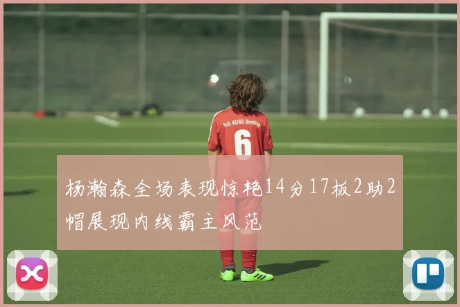 杨瀚森全场表现惊艳14分17板2助2帽展现内线霸主风范