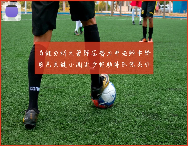 马健分析火箭阵容潜力申老师中锋角色关键小谢进步将助球队完美升级