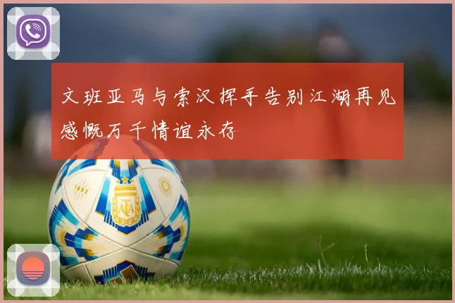文班亚马与索汉挥手告别江湖再见感慨万千情谊永存