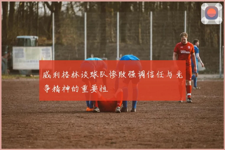 威利格林谈球队惨败强调信任与竞争精神的重要性