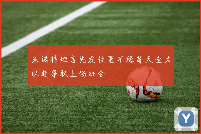 米诺特坦言先发位置不稳每天全力以赴争取上场机会
