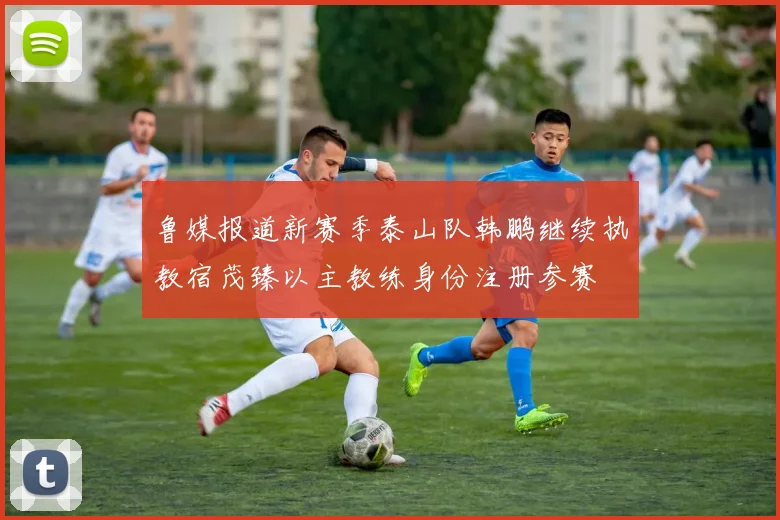 鲁媒报道新赛季泰山队韩鹏继续执教宿茂臻以主教练身份注册参赛