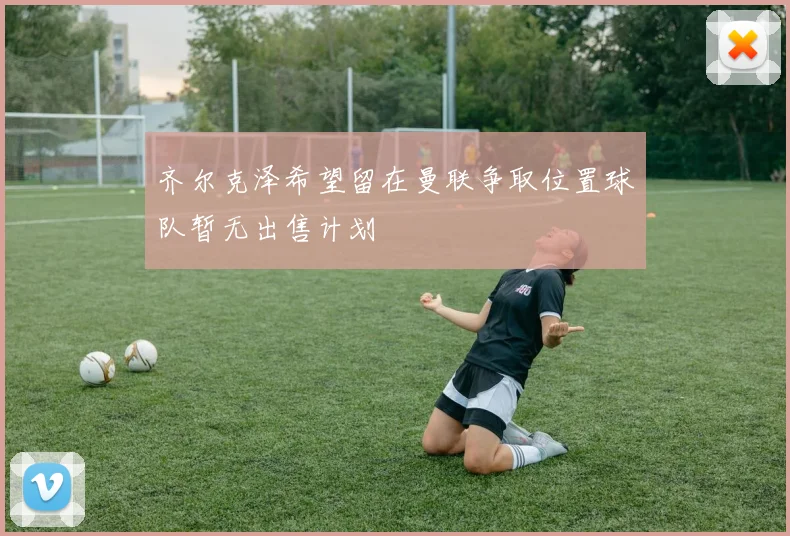 齐尔克泽希望留在曼联争取位置球队暂无出售计划