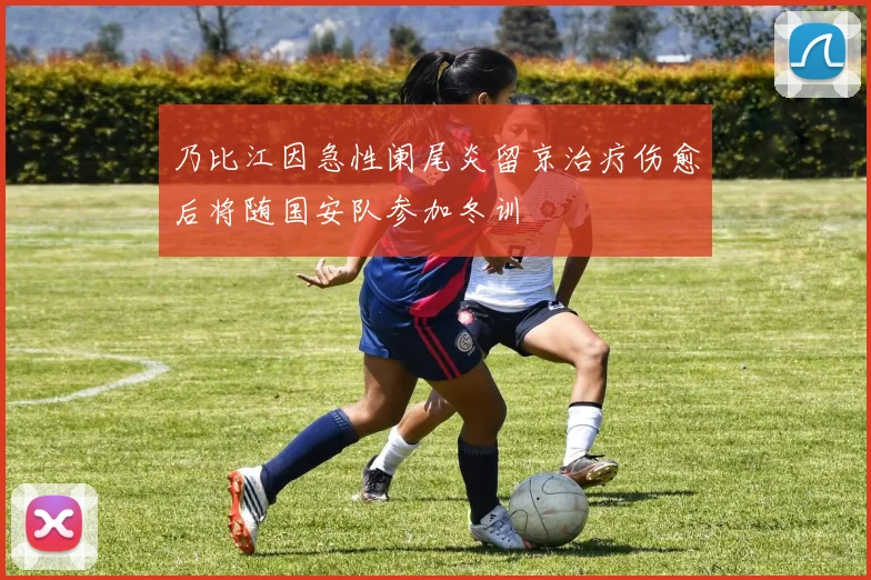 乃比江因急性阑尾炎留京治疗伤愈后将随国安队参加冬训