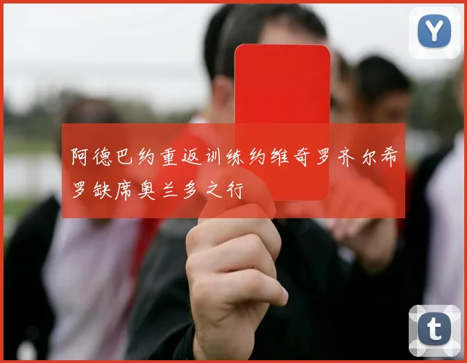 阿德巴约重返训练约维奇罗齐尔希罗缺席奥兰多之行