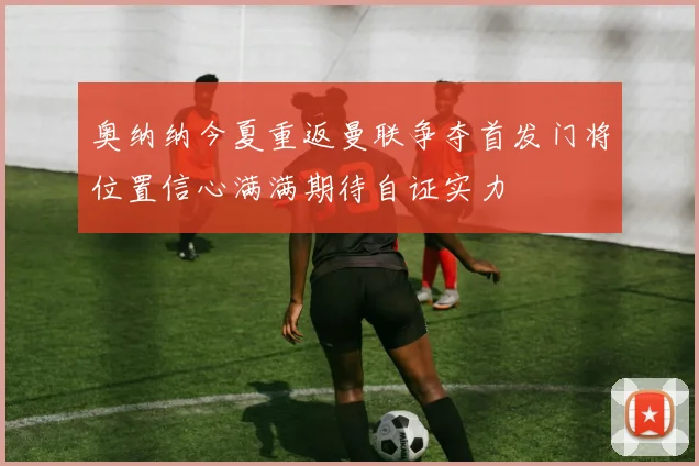 奥纳纳今夏重返曼联争夺首发门将位置信心满满期待自证实力