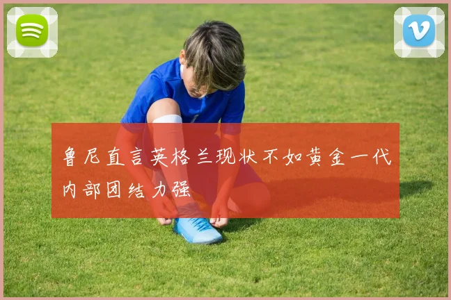 鲁尼直言英格兰现状不如黄金一代内部团结力强