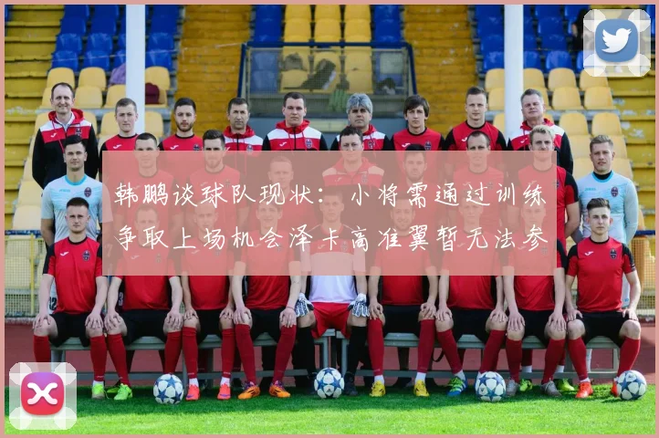 韩鹏谈球队现状：小将需通过训练争取上场机会泽卡高准翼暂无法参赛