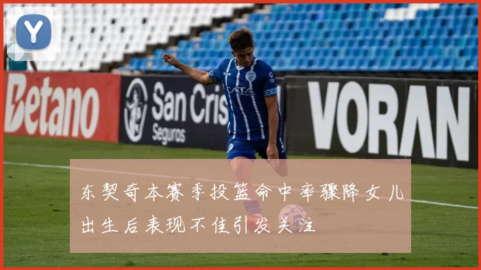 东契奇本赛季投篮命中率骤降女儿出生后表现不佳引发关注